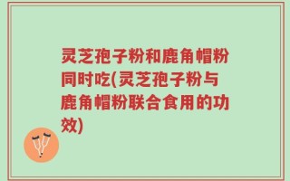 灵芝孢子粉和鹿角帽粉同时吃(灵芝孢子粉与鹿角帽粉联合食用的功效)