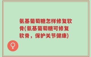 氨基葡萄糖怎样修复软骨(氨基葡萄糖可修复软骨，保护关节健康)