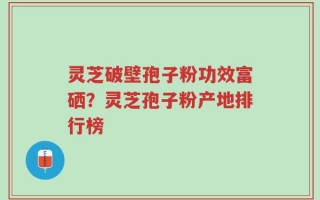 灵芝破壁孢子粉功效富硒？灵芝孢子粉产地排行榜