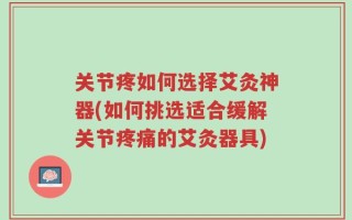 关节疼如何选择艾灸神器(如何挑选适合缓解关节疼痛的艾灸器具)