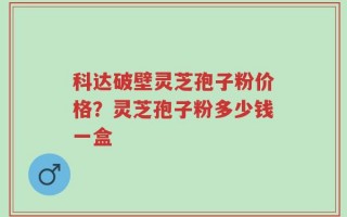 科达破壁灵芝孢子粉价格？灵芝孢子粉多少钱一盒