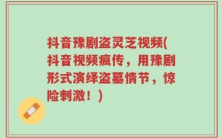 抖音豫剧盗灵芝视频(抖音视频疯传，用豫剧形式演绎盗墓情节，惊险刺激！)