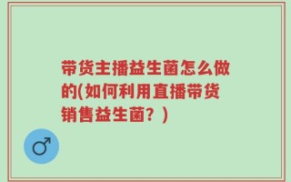带货主播益生菌怎么做的(如何利用直播带货销售益生菌？)