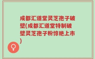 成都汇道堂灵芝孢子破壁(成都汇道堂特制破壁灵芝孢子粉惊艳上市)