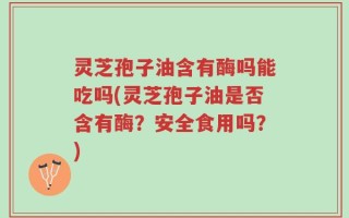 灵芝孢子油含有酶吗能吃吗(灵芝孢子油是否含有酶？安全食用吗？)