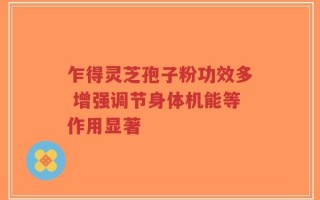 乍得灵芝孢子粉功效多 增强调节身体机能等作用显著