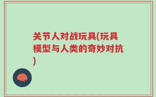 关节人对战玩具(玩具模型与人类的奇妙对抗)