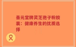 善元堂牌灵芝孢子粉胶囊：健康养生的优质选择