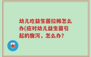幼儿吃益生菌拉稀怎么办(应对幼儿益生菌引起的腹泻，怎么办？