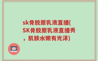 sk骨胶原乳液直播(SK骨胶原乳液直播秀，肌肤水嫩有光泽)