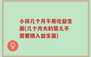 小孩几个月不用吃益生菌(几个月大的婴儿不需要摄入益生菌)