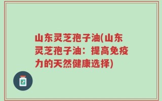 山东灵芝孢子油(山东灵芝孢子油：提高免疫力的天然健康选择)