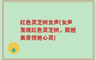 红色灵芝树女声(女声发现红色灵芝树，震撼美景惊艳心灵)