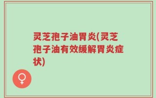 灵芝孢子油胃炎(灵芝孢子油有效缓解胃炎症状)