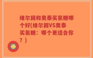 维尔固和奥泰买氨糖哪个好(维尔固VS奥泰买氨糖：哪个更适合你？)