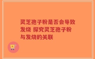 灵芝孢子粉是否会导致发烧 探究灵芝孢子粉与发烧的关联