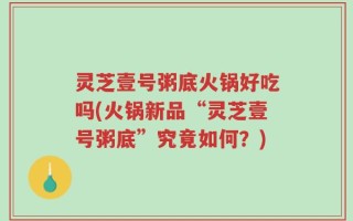 灵芝壹号粥底火锅好吃吗(火锅新品“灵芝壹号粥底”究竟如何？)