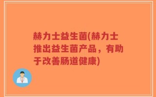 赫力士益生菌(赫力士推出益生菌产品，有助于改善肠道健康)