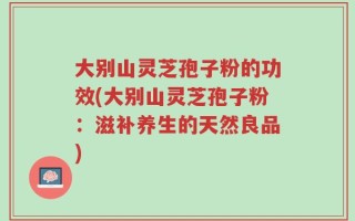 大别山灵芝孢子粉的功效(大别山灵芝孢子粉：滋补养生的天然良品)