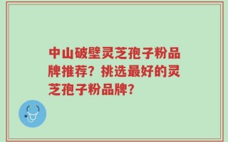 中山破壁灵芝孢子粉品牌推荐？挑选最好的灵芝孢子粉品牌？