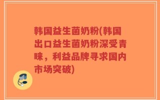 韩国益生菌奶粉(韩国出口益生菌奶粉深受青睐，利益品牌寻求国内市场突破)