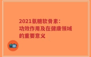 2021氨糖软骨素：功效作用及在健康领域的重要意义