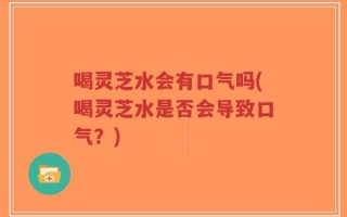 喝灵芝水会有口气吗(喝灵芝水是否会导致口气？)