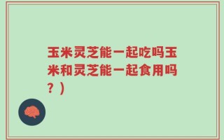 玉米灵芝能一起吃吗玉米和灵芝能一起食用吗？)