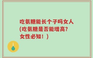 吃氨糖能长个子吗女人(吃氨糖是否能增高？女性必知！)