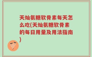 天灿氨糖软骨素每天怎么吃(天灿氨糖软骨素的每日用量及用法指南)