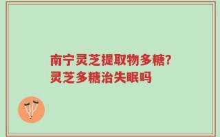 南宁灵芝提取物多糖？灵芝多糖治失眠吗