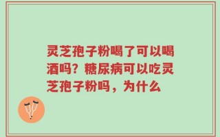 灵芝孢子粉喝了可以喝酒吗？糖尿病可以吃灵芝孢子粉吗，为什么