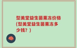 型美堂益生菌果冻价格(型美堂益生菌果冻多少钱？)