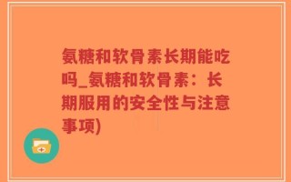 氨糖和软骨素长期能吃吗_氨糖和软骨素：长期服用的安全性与注意事项)