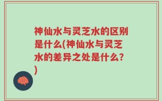 神仙水与灵芝水的区别是什么(神仙水与灵芝水的差异之处是什么？)