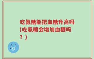 吃氨糖能把血糖升高吗(吃氨糖会增加血糖吗？)