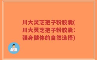 川大灵芝孢子粉胶囊(川大灵芝孢子粉胶囊：强身健体的自然选择)