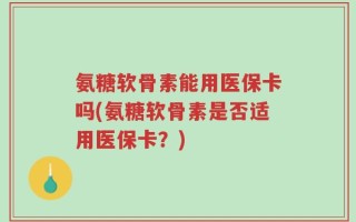 氨糖软骨素能用医保卡吗(氨糖软骨素是否适用医保卡？)