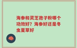 海参和灵芝孢子粉哪个功效好？海参好还是冬虫夏草好