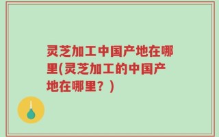 灵芝加工中国产地在哪里(灵芝加工的中国产地在哪里？)
