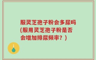 服灵芝孢子粉会多尿吗(服用灵芝孢子粉是否会增加排尿频率？)