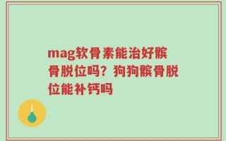 mag软骨素能治好髌骨脱位吗？狗狗髌骨脱位能补钙吗
