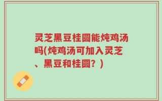 灵芝黑豆桂圆能炖鸡汤吗(炖鸡汤可加入灵芝、黑豆和桂圆？)