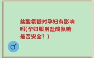 盐酸氨糖对孕妇有影响吗(孕妇服用盐酸氨糖是否安全？)