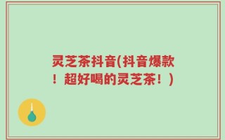 灵芝茶抖音(抖音爆款！超好喝的灵芝茶！)