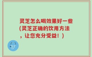 灵芝怎么喝效果好一些(灵芝正确的饮用方法，让您充分受益！)