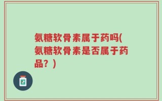 氨糖软骨素属于药吗(氨糖软骨素是否属于药品？)