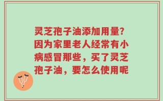 灵芝孢子油添加用量？因为家里老人经常有小病感冒那些，买了灵芝孢子油，要怎么使用呢