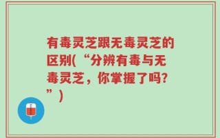 有毒灵芝跟无毒灵芝的区别(“分辨有毒与无毒灵芝，你掌握了吗？”)
