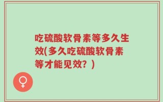 吃硫酸软骨素等多久生效(多久吃硫酸软骨素等才能见效？)